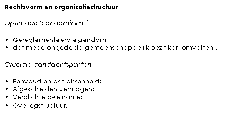 Tekstvak: Rechtsvorm en organisatiestructuur    Optimaal: ‘condominium’    •  Gereglementeerd eigendom  •  dat mede ongedeeld gemeenschappelijk bezit kan omvatten .    Cruciale aandachtspunten    •  Eenvoud en betrokkenheid;   •  Afgescheiden vermogen;  •  Verplichte deelname;  •  Overlegstructuur.    